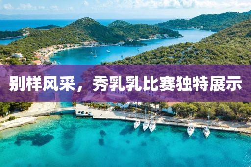 别样风采，秀乳乳比赛独特展示