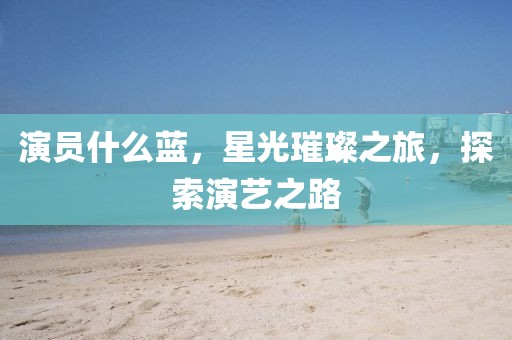 演员什么蓝，星光璀璨之旅，探索演艺之路