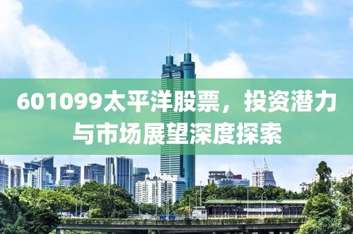 601099太平洋股票，投资潜力与市场展望深度探索