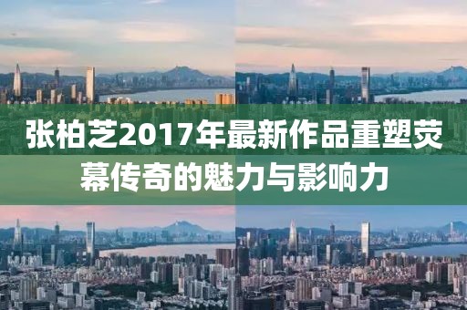 张柏芝2017年最新作品重塑荧幕传奇的魅力与影响力