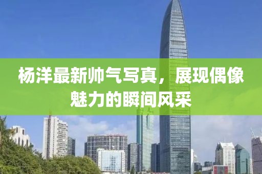 杨洋最新帅气写真，展现偶像魅力的瞬间风采