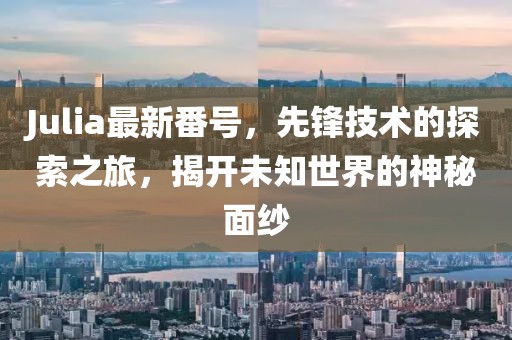 Julia最新番号，先锋技术的探索之旅，揭开未知世界的神秘面纱