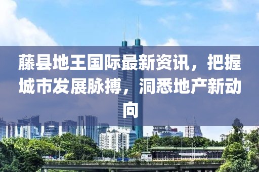 藤县地王国际最新资讯，把握城市发展脉搏，洞悉地产新动向