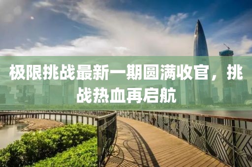 极限挑战最新一期圆满收官，挑战热血再启航