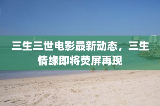 三生三世电影最新动态，三生情缘即将荧屏再现