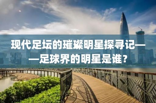 现代足坛的璀璨明星探寻记——足球界的明星是谁？
