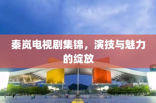 秦岚电视剧集锦，演技与魅力的绽放