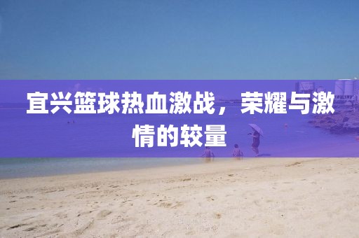 宜兴篮球热血激战，荣耀与激情的较量