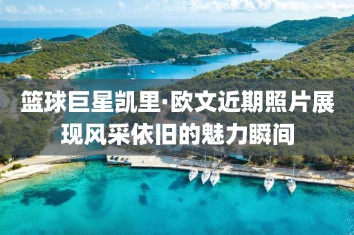 篮球巨星凯里·欧文近期照片展现风采依旧的魅力瞬间