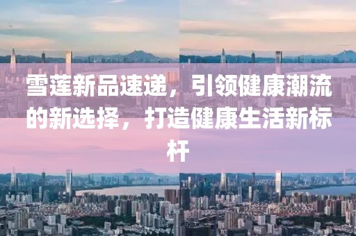 雪莲新品速递，引领健康潮流的新选择，打造健康生活新标杆
