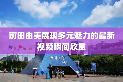 前田由美展现多元魅力的最新视频瞬间欣赏