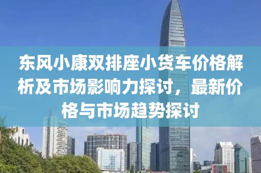 东风小康双排座小货车价格解析及市场影响力探讨，最新价格与市场趋势探讨