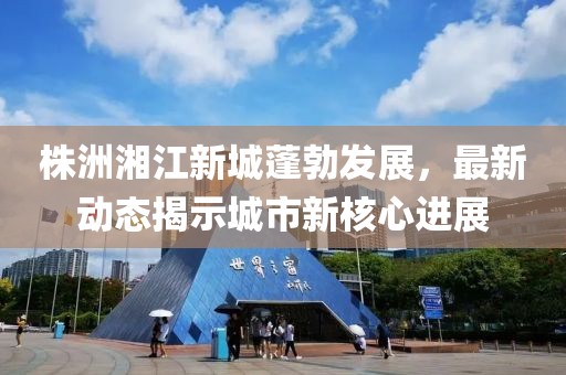 株洲湘江新城蓬勃发展，最新动态揭示城市新核心进展