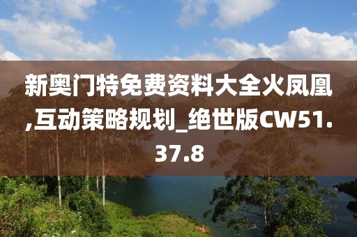 新奥门特免费资料大全火凤凰,互动策略规划_绝世版CW51.37.8