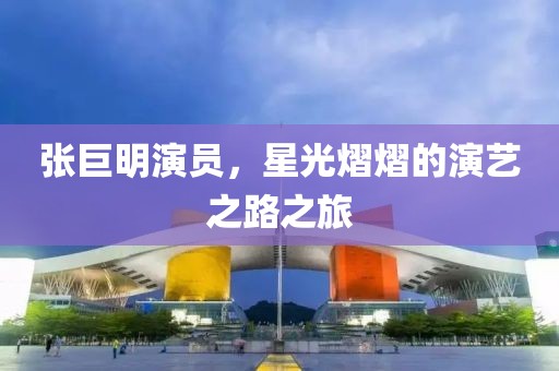 张巨明演员，星光熠熠的演艺之路之旅
