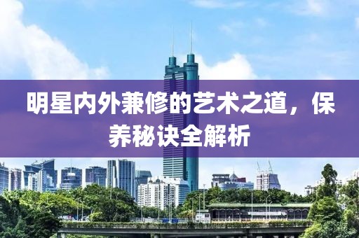 明星内外兼修的艺术之道，保养秘诀全解析