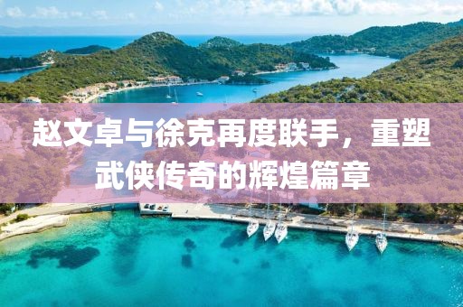 赵文卓与徐克再度联手，重塑武侠传奇的辉煌篇章