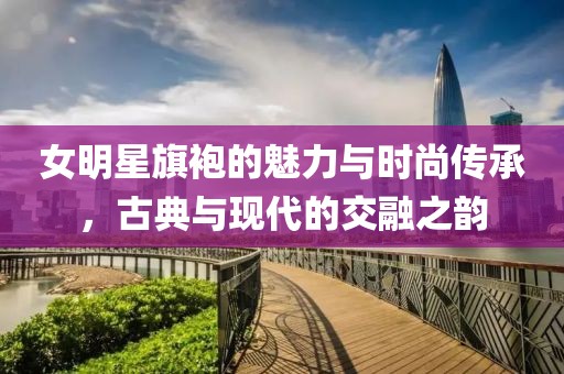女明星旗袍的魅力与时尚传承，古典与现代的交融之韵