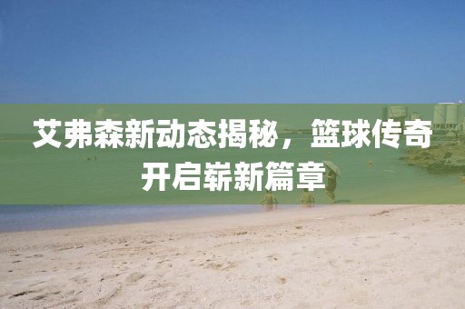 艾弗森新动态揭秘，篮球传奇开启崭新篇章