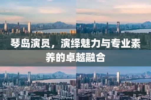 琴岛演员，演绎魅力与专业素养的卓越融合