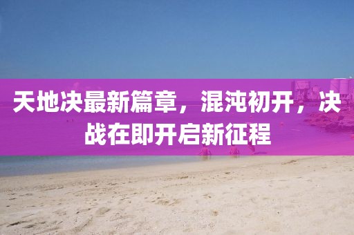 天地决最新篇章，混沌初开，决战在即开启新征程