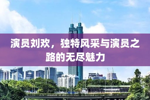 演员刘欢，独特风采与演员之路的无尽魅力
