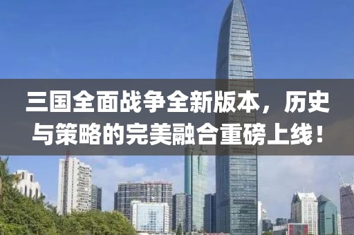 三国全面战争全新版本，历史与策略的完美融合重磅上线！