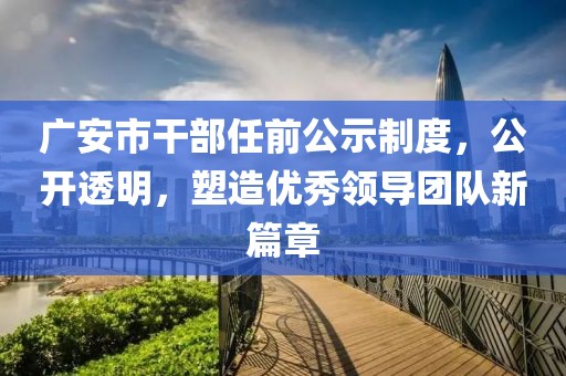 广安市干部任前公示制度，公开透明，塑造优秀领导团队新篇章