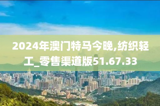 2024年澳门特马今晚,纺织轻工_零售渠道版51.67.33