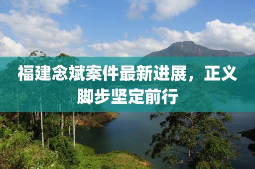 福建念斌案件最新进展，正义脚步坚定前行