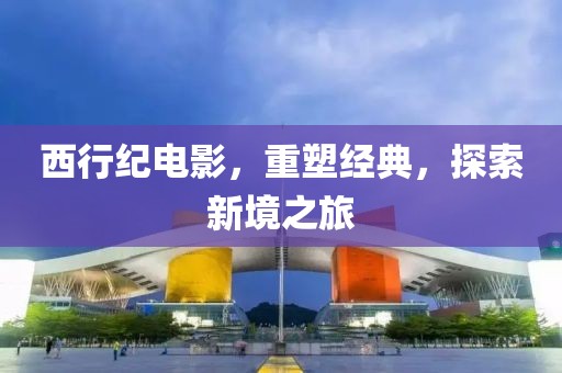 西行纪电影，重塑经典，探索新境之旅