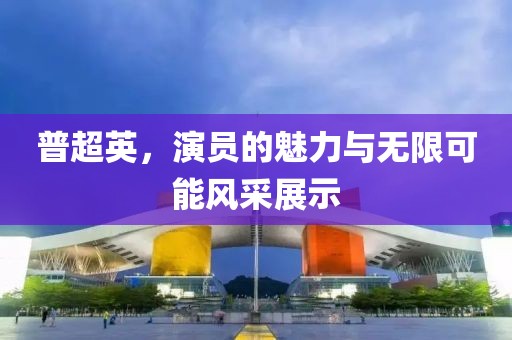 普超英，演员的魅力与无限可能风采展示