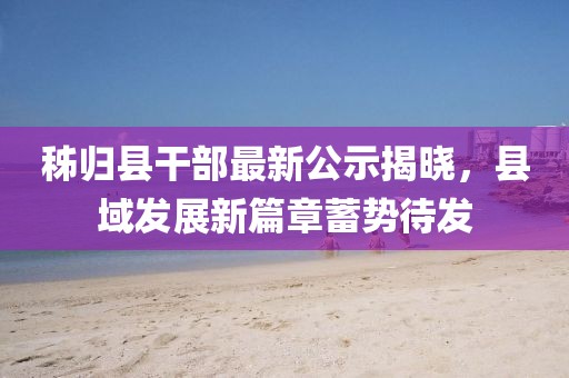 秭归县干部最新公示揭晓，县域发展新篇章蓄势待发