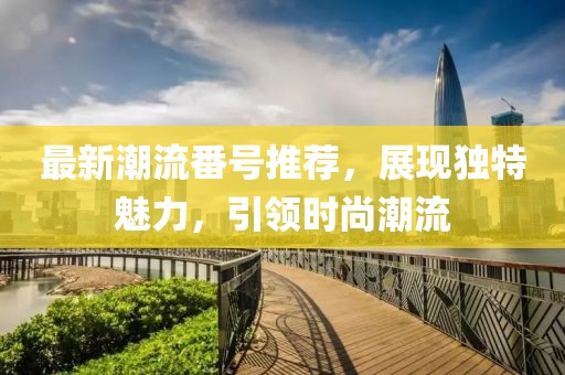 最新潮流番号推荐，展现独特魅力，引领时尚潮流
