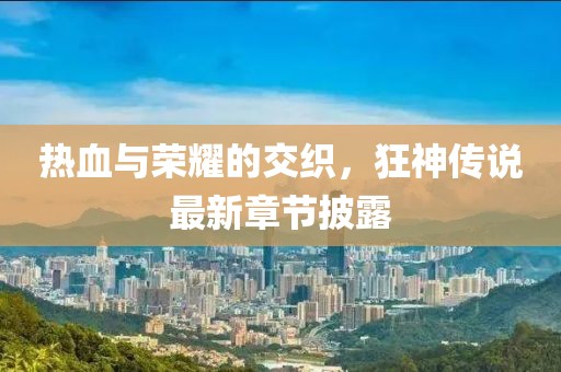 热血与荣耀的交织，狂神传说最新章节披露