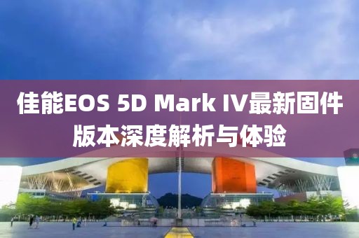 佳能EOS 5D Mark IV最新固件版本深度解析与体验