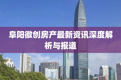 阜阳徽创房产最新资讯深度解析与报道