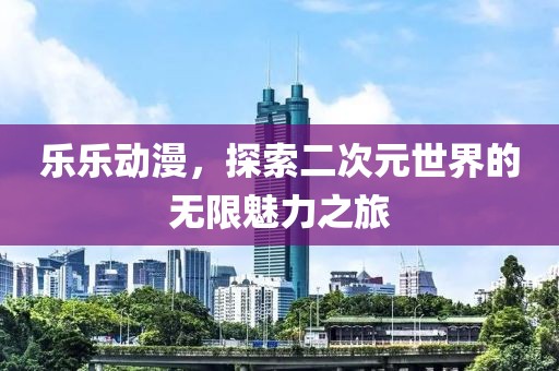 乐乐动漫，探索二次元世界的无限魅力之旅