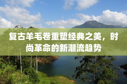 复古羊毛卷重塑经典之美，时尚革命的新潮流趋势