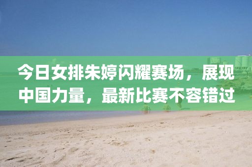 今日女排朱婷闪耀赛场，展现中国力量，最新比赛不容错过