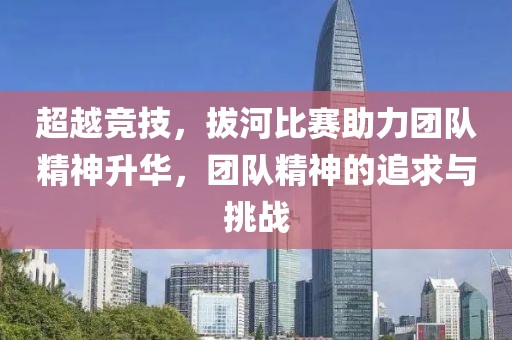 超越竞技，拔河比赛助力团队精神升华，团队精神的追求与挑战