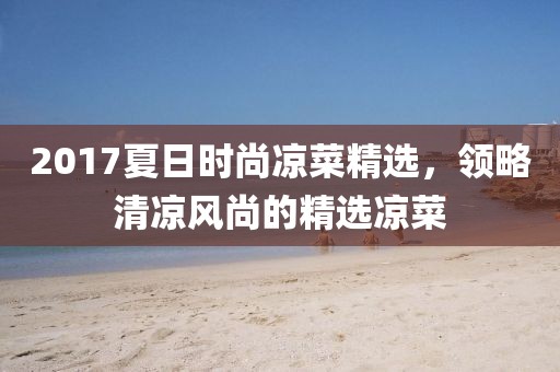 2017夏日时尚凉菜精选，领略清凉风尚的精选凉菜