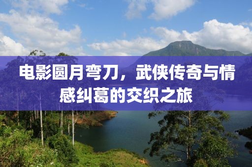 电影圆月弯刀，武侠传奇与情感纠葛的交织之旅