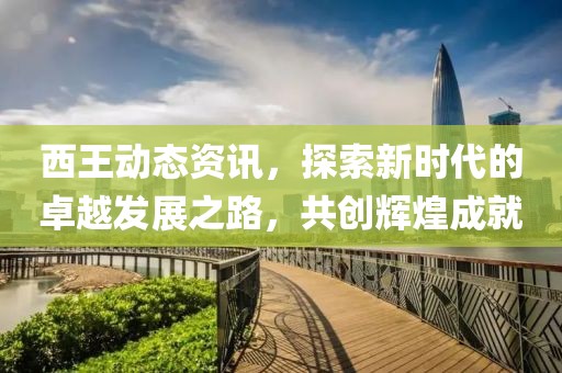 西王动态资讯，探索新时代的卓越发展之路，共创辉煌成就
