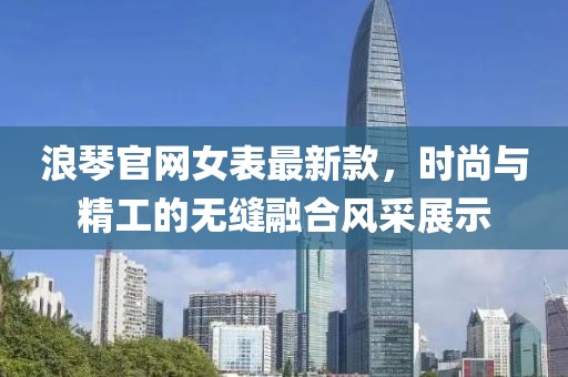 浪琴官网女表最新款，时尚与精工的无缝融合风采展示