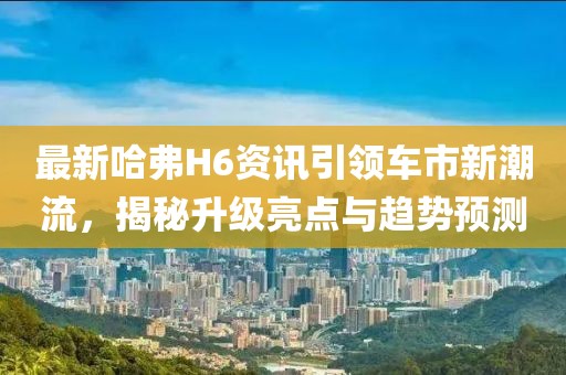 最新哈弗H6资讯引领车市新潮流，揭秘升级亮点与趋势预测