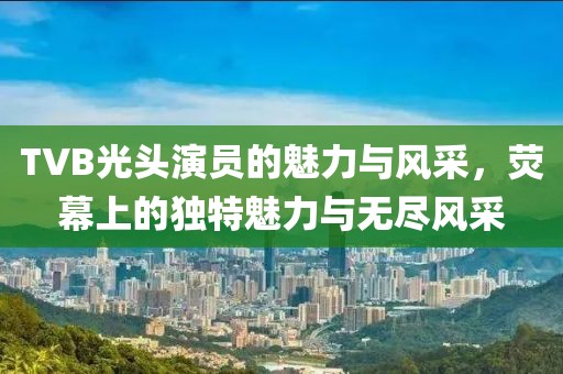 TVB光头演员的魅力与风采，荧幕上的独特魅力与无尽风采
