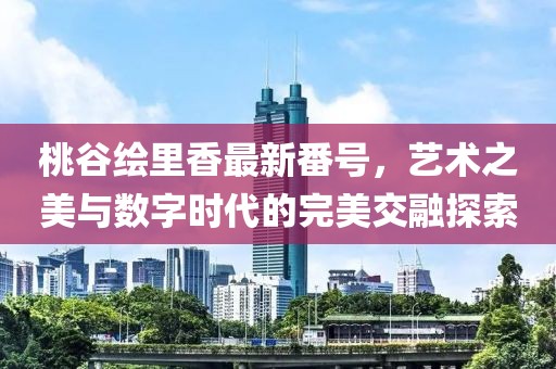 桃谷绘里香最新番号，艺术之美与数字时代的完美交融探索