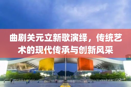曲剧关元立新歌演绎，传统艺术的现代传承与创新风采