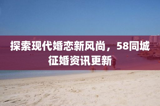 探索现代婚恋新风尚，58同城征婚资讯更新